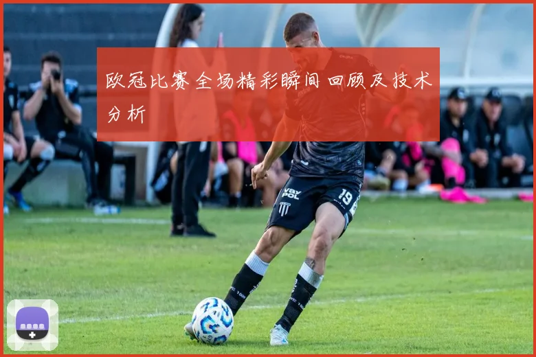欧冠比赛全场精彩瞬间回顾及技术分析