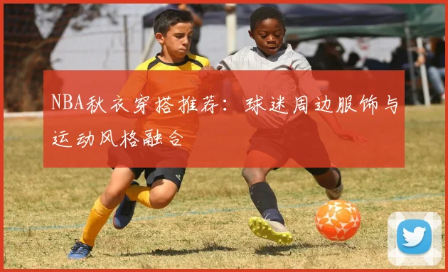 NBA秋衣穿搭推荐：球迷周边服饰与运动风格融合